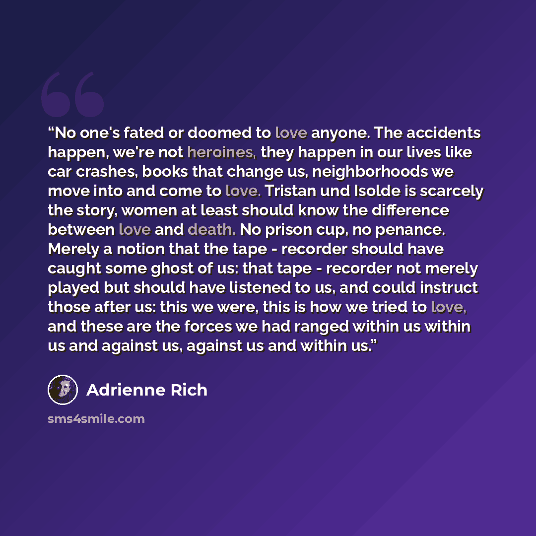 “No one's fated or doomed to love anyone. The accidents happen, we're not heroines, they happen in our lives like car crashes, books that change us, neighborhoods we move into and come to love. Tristan und Isolde is scarcely the story, women at least should know the difference between love and…” quote by Adrienne Rich