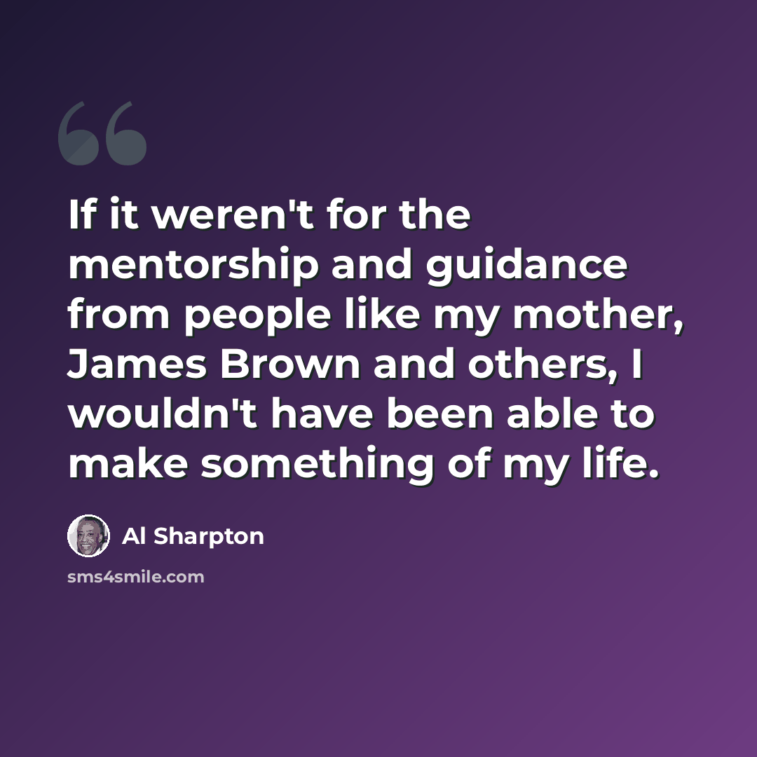 “If it weren't for the mentorship and guidance from people like my mother, James Brown and others, I wouldn't have been able to make something of my life.” quote by Al Sharpton
