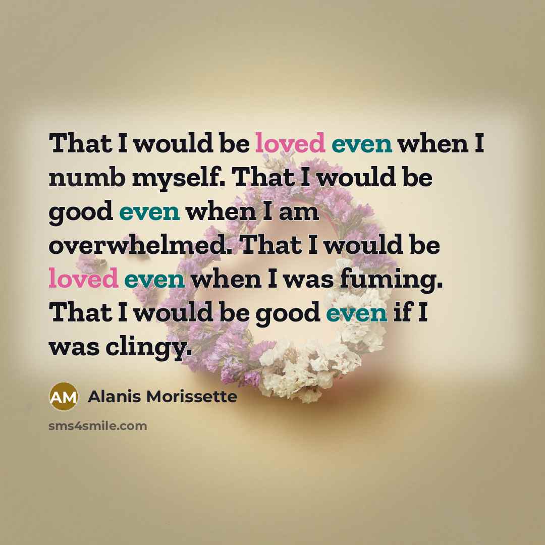 “That I would be loved even when I numb myself. That I would be good even when I am overwhelmed. That I would be loved even when I was fuming. That I would be good even if I was clingy.” quote by Alanis Morissette