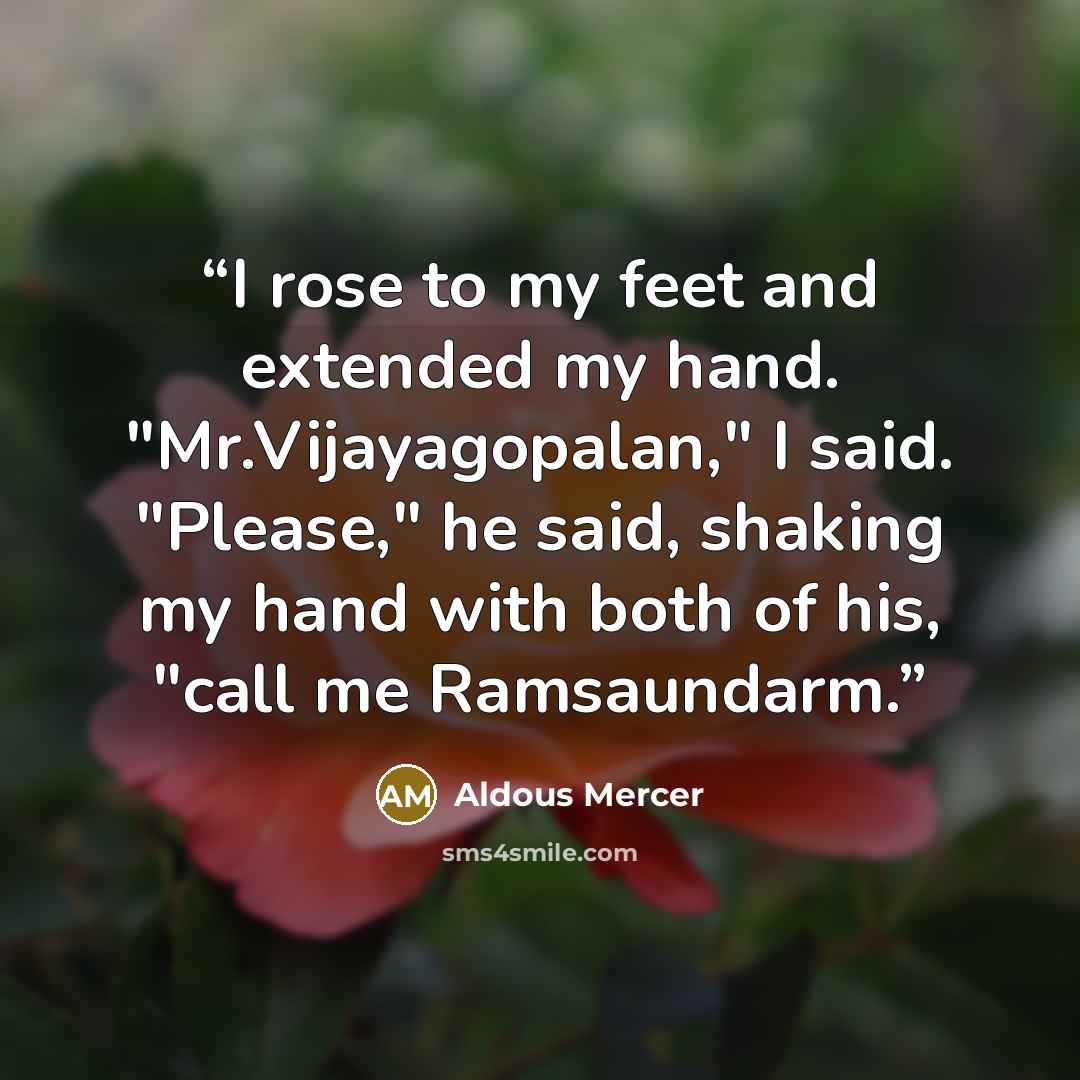“I rose to my feet and extended my hand. "Mr.Vijayagopalan," I said. "Please," he said, shaking my hand with both of his, "call me Ramsaundarm.” quote by Aldous Mercer