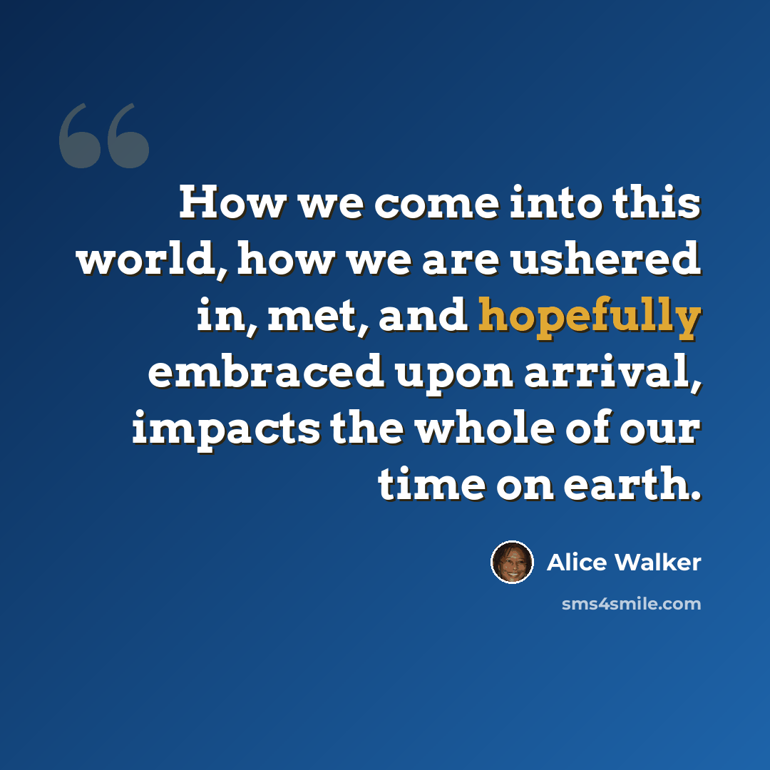 “How we come into this world, how we are ushered in, met, and hopefully embraced upon arrival, impacts the whole of our time on earth.” quote by Alice Walker