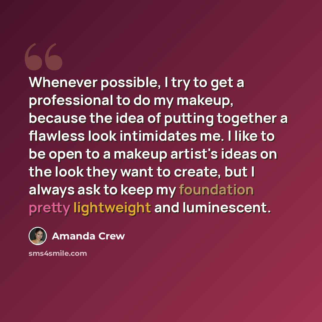 “Whenever possible, I try to get a professional to do my makeup, because the idea of putting together a flawless look intimidates me. I like to be open to a makeup artist's ideas on the look they want to create, but I always ask to keep my foundation pretty lightweight and luminescent.” quote by Amanda Crew