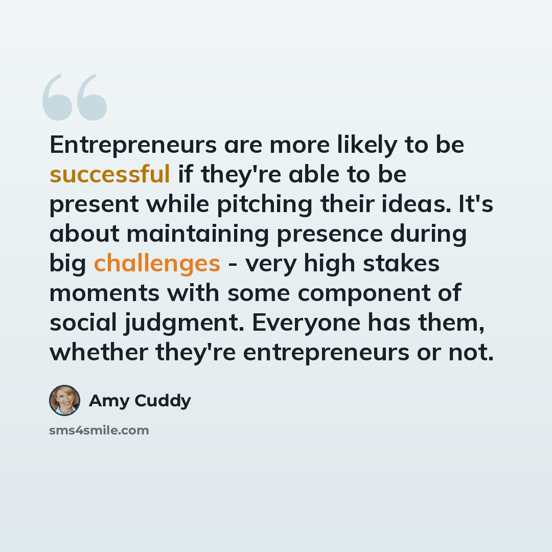 “Entrepreneurs are more likely to be successful if they're able to be present while pitching their ideas. It's about maintaining presence during big challenges - very high stakes moments with some component of social judgment. Everyone has them, whether they're entrepreneurs or not.” quote by Amy Cuddy