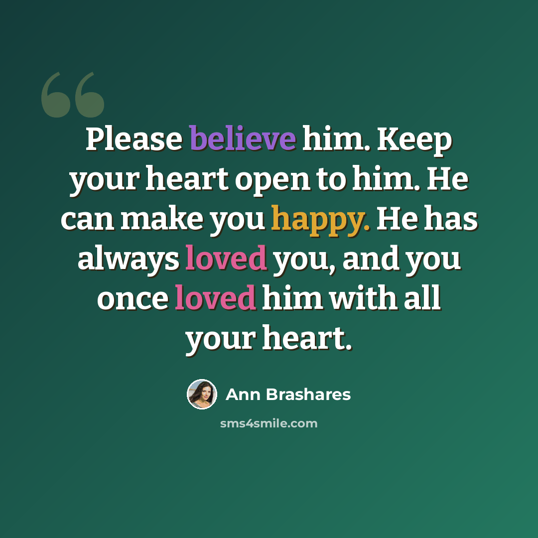 “Please believe him. Keep your heart open to him. He can make you happy. He has always loved you, and you once loved him with all your heart.” quote by Ann Brashares