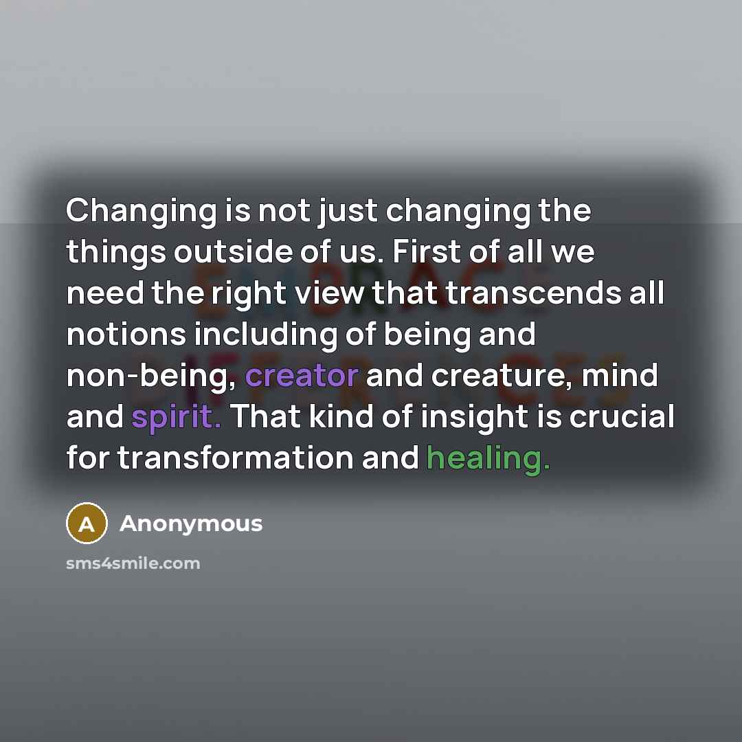 “Changing is not just changing the things outside of us. First of all we need the right view that transcends all notions including of being and non-being, creator and creature, mind and spirit. That kind of insight is crucial for transformation and healing.” quote by Anonymous