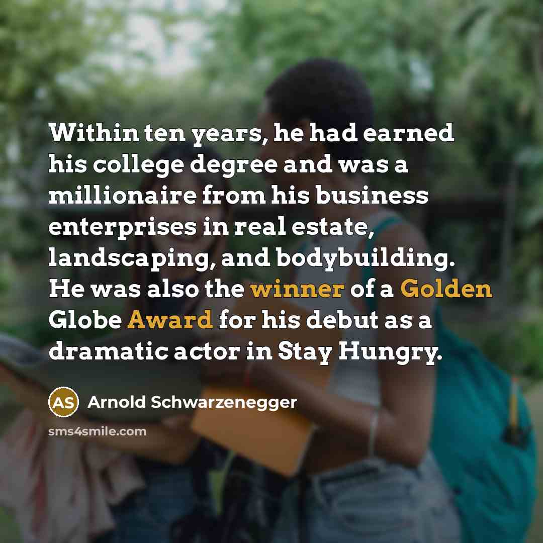 “Within ten years, he had earned his college degree and was a millionaire from his business enterprises in real estate, landscaping, and bodybuilding. He was also the winner of a Golden Globe Award for his debut as a dramatic actor in Stay Hungry.” quote by Arnold Schwarzenegger