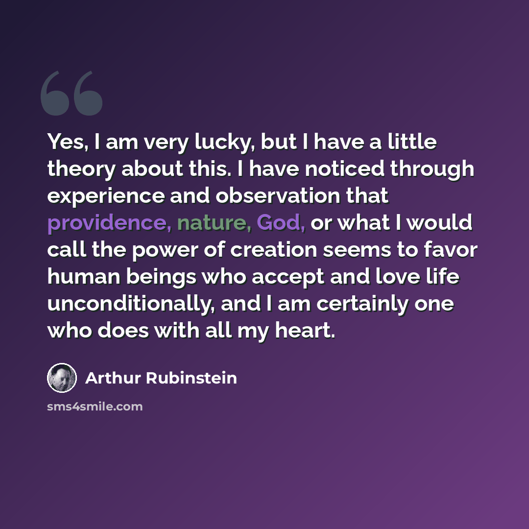 “Yes, I am very lucky, but I have a little theory about this. I have noticed through experience and observation that providence, nature, God, or what I would call the power of creation seems to favor human beings who accept and love life unconditionally, and I am certainly one who does with all my…” quote by Arthur Rubinstein
