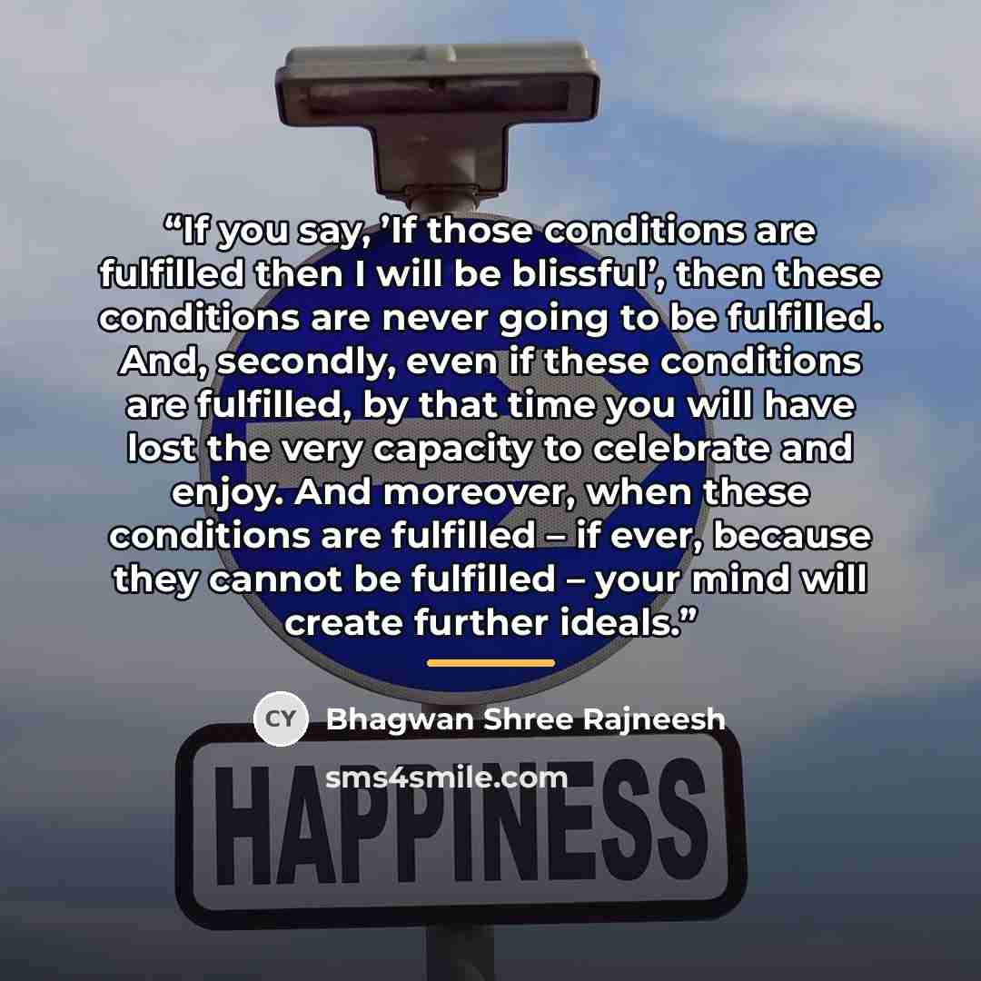 “If you say, ’If those conditions are fulfilled then I will be blissful’, then these conditions are never going to be fulfilled. And, secondly, even if these conditions are fulfilled, by that time you will have lost the very capacity to celebrate and enjoy. And moreover, when these conditions are…” quote by Bhagwan Shree Rajneesh