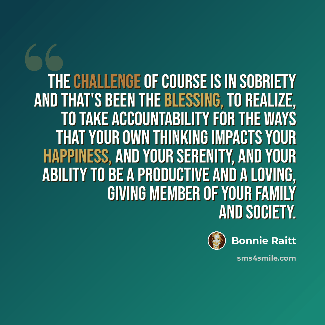 “The challenge of course is in sobriety and that's been the blessing, to realize, to take accountability for the ways that your own thinking impacts your happiness, and your serenity, and your ability to be a productive and a loving, giving member of your family and society.” quote by Bonnie Raitt