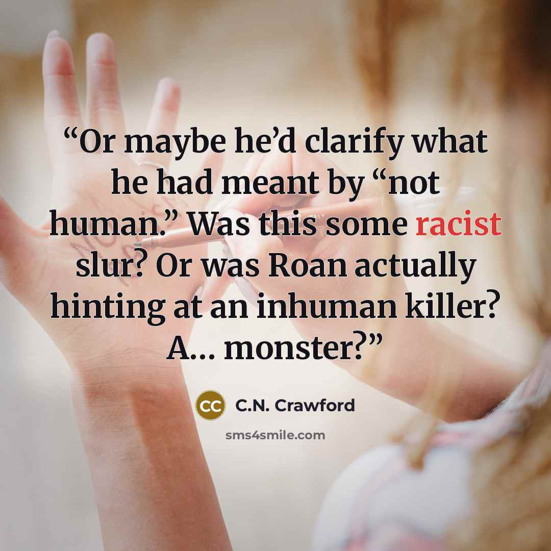 “Or maybe he’d clarify what he had meant by “not human.” Was this some racist slur? Or was Roan actually hinting at an inhuman killer? A… monster?” quote by C.N. Crawford