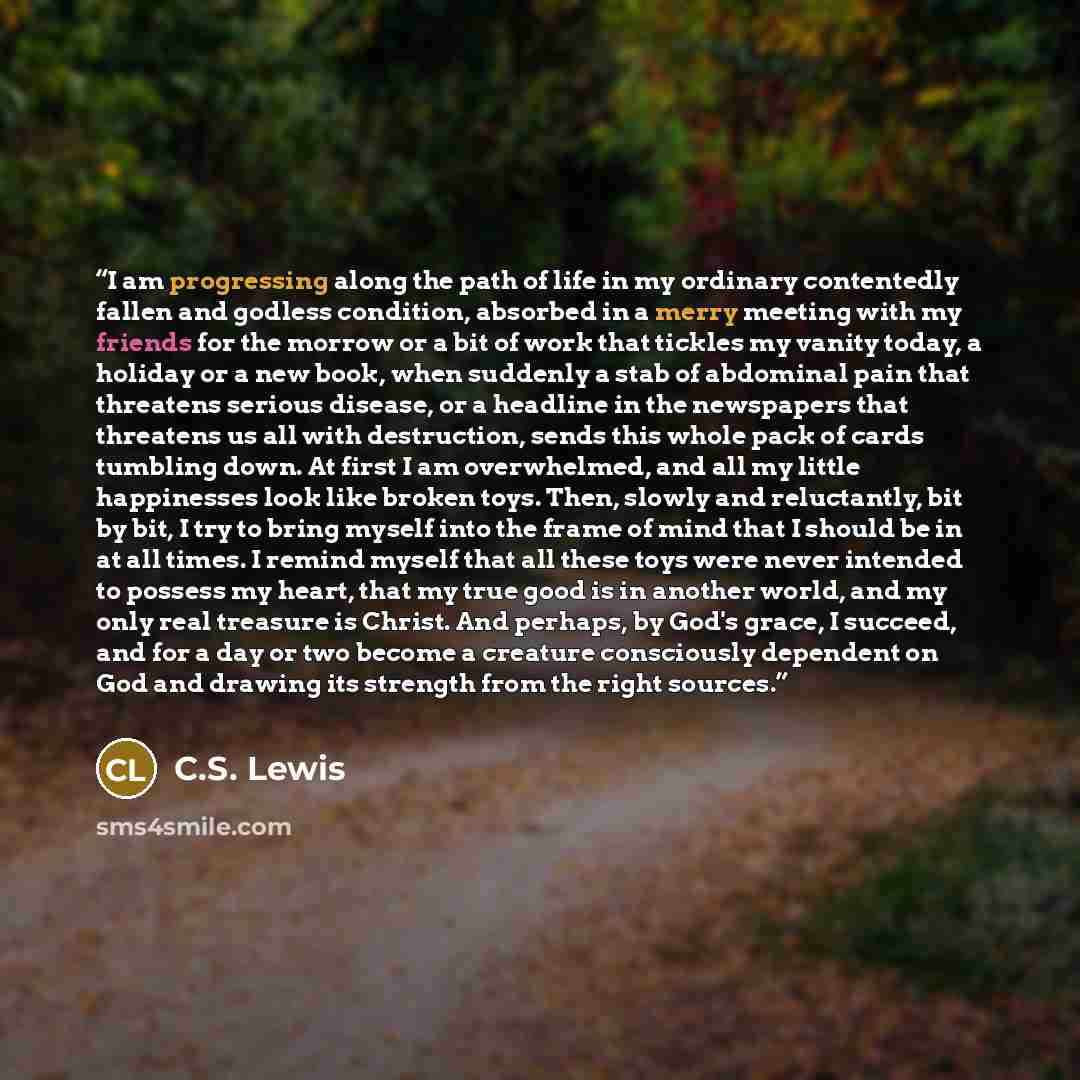 “I am progressing along the path of life in my ordinary contentedly fallen and godless condition, absorbed in a merry meeting with my friends for the morrow or a bit of work that tickles my vanity today, a holiday or a new book, when suddenly a stab of abdominal pain that threatens serious disease…” quote by C.S. Lewis