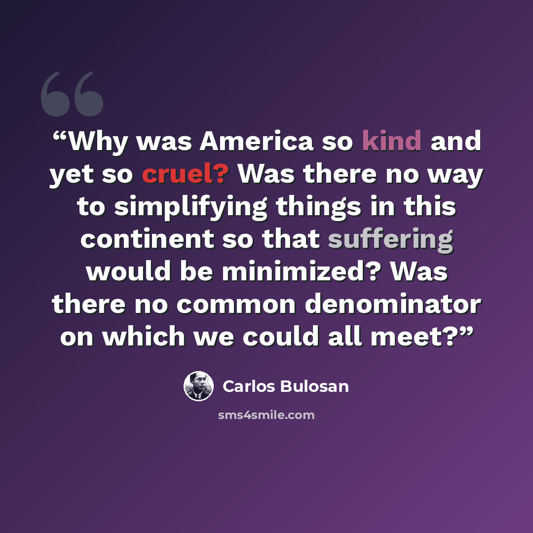 “Why was America so kind and yet so cruel? Was there no way to simplifying things in this continent so that suffering would be minimized? Was there no common denominator on which we could all meet?” quote by Carlos Bulosan