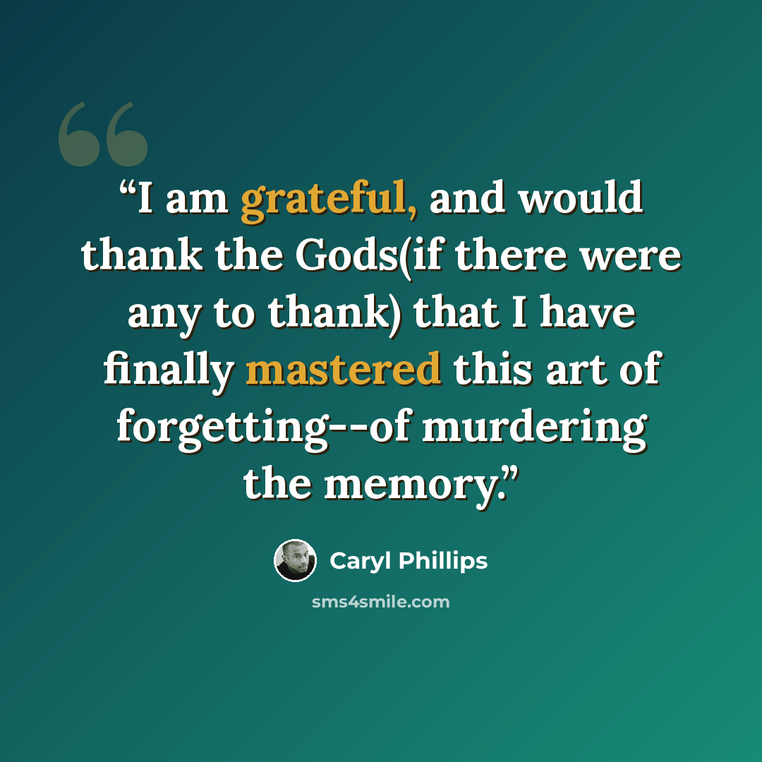 “I am grateful, and would thank the Gods(if there were any to thank) that I have finally mastered this art of forgetting--of murdering the memory.” quote by Caryl Phillips