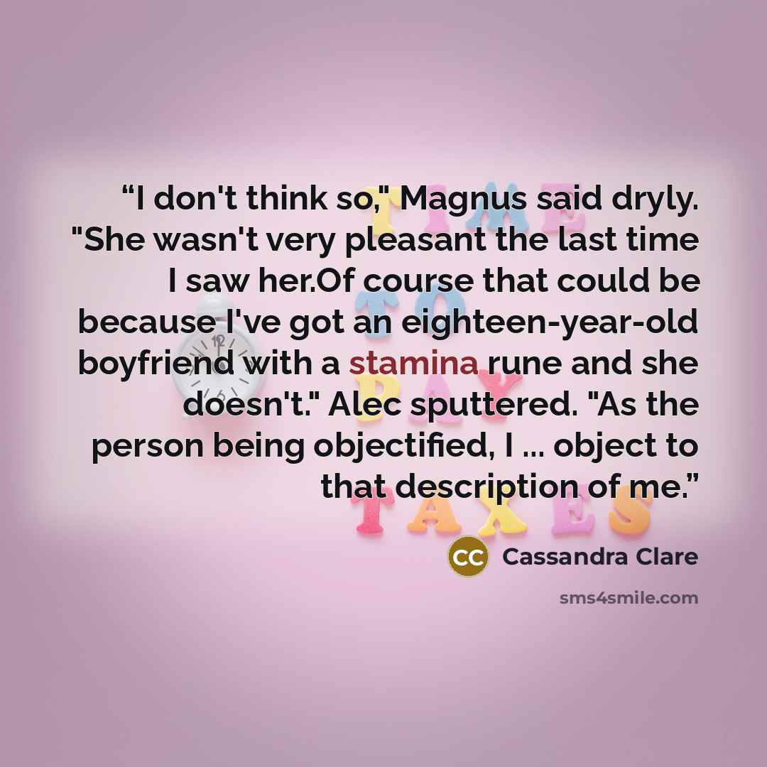 “I don't think so," Magnus said dryly. "She wasn't very pleasant the last time I saw her.Of course that could be because I've got an eighteen-year-old boyfriend with a stamina rune and she doesn't." Alec sputtered. "As the person being objectified, I ... object to that description of me.” quote by Cassandra Clare