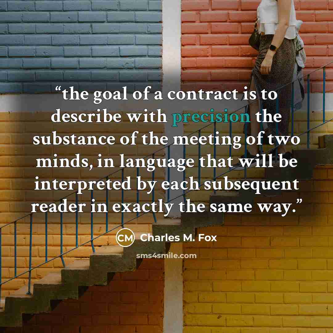 “the goal of a contract is to describe with precision the substance of the meeting of two minds, in language that will be interpreted by each subsequent reader in exactly the same way.” quote by Charles M. Fox