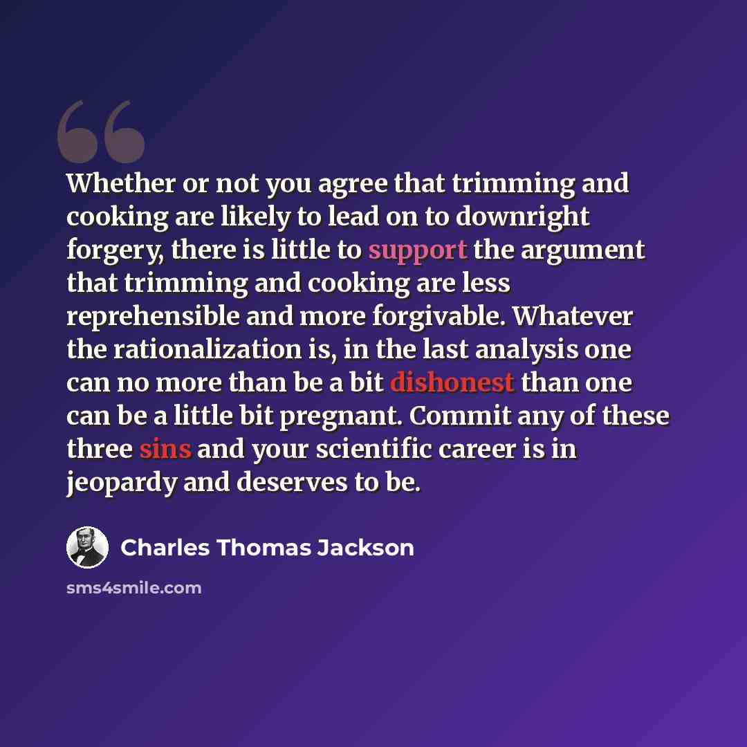 “Whether or not you agree that trimming and cooking are likely to lead on to downright forgery, there is little to support the argument that trimming and cooking are less reprehensible and more forgivable. Whatever the rationalization is, in the last analysis one can no more than be a bit dishonest…” quote by Charles Thomas Jackson