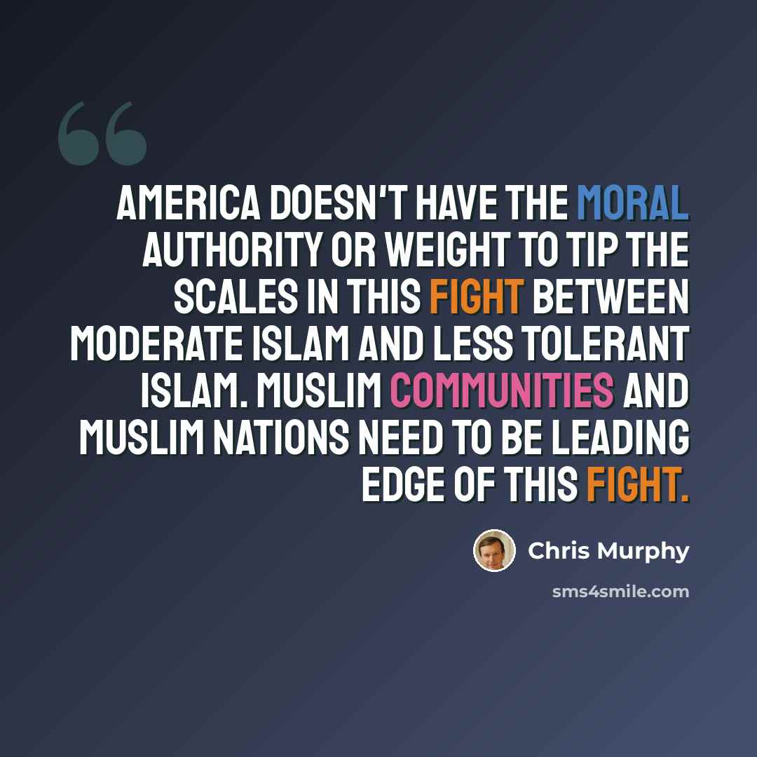 “America doesn't have the moral authority or weight to tip the scales in this fight between moderate Islam and less tolerant Islam. Muslim communities and Muslim nations need to be leading edge of this fight.” quote by Chris Murphy