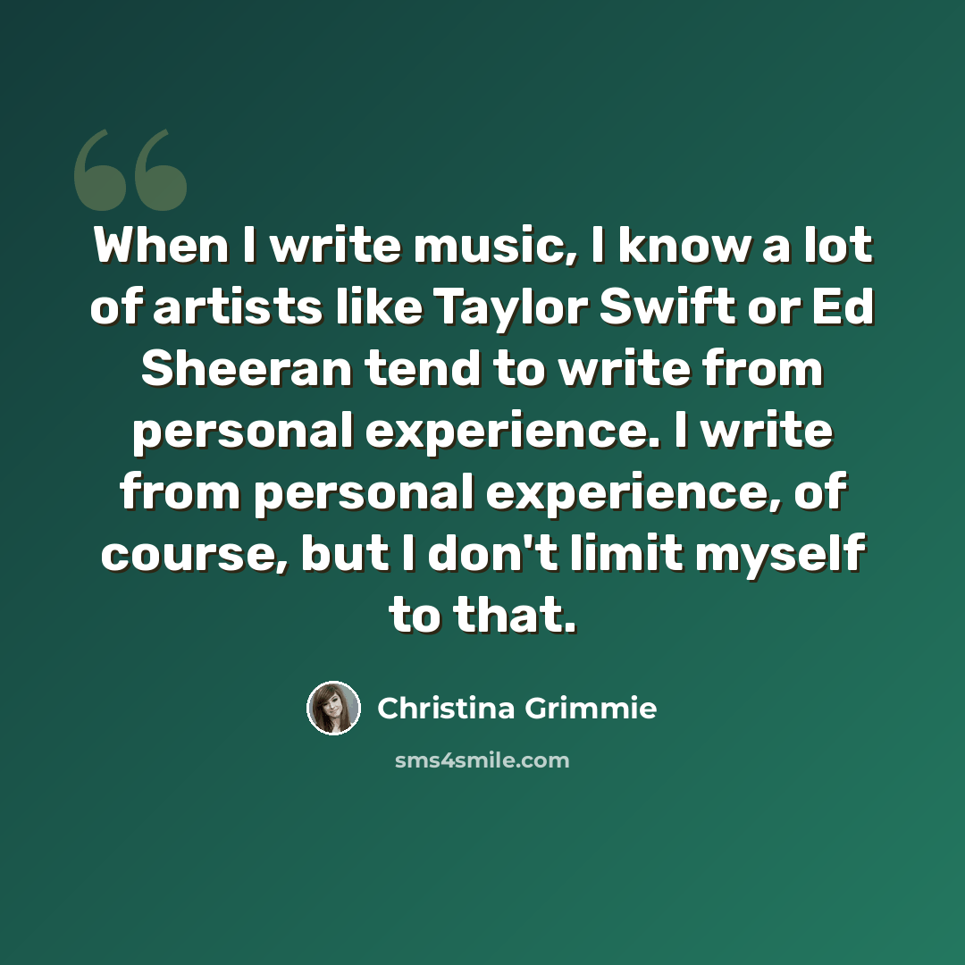 “When I write music, I know a lot of artists like Taylor Swift or Ed Sheeran tend to write from personal experience. I write from personal experience, of course, but I don't limit myself to that.” quote by Christina Grimmie