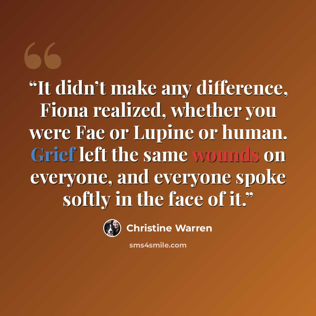 “It didn’t make any difference, Fiona realized, whether you were Fae or Lupine or human. Grief left the same wounds on everyone, and everyone spoke softly in the face of it.” quote by Christine Warren