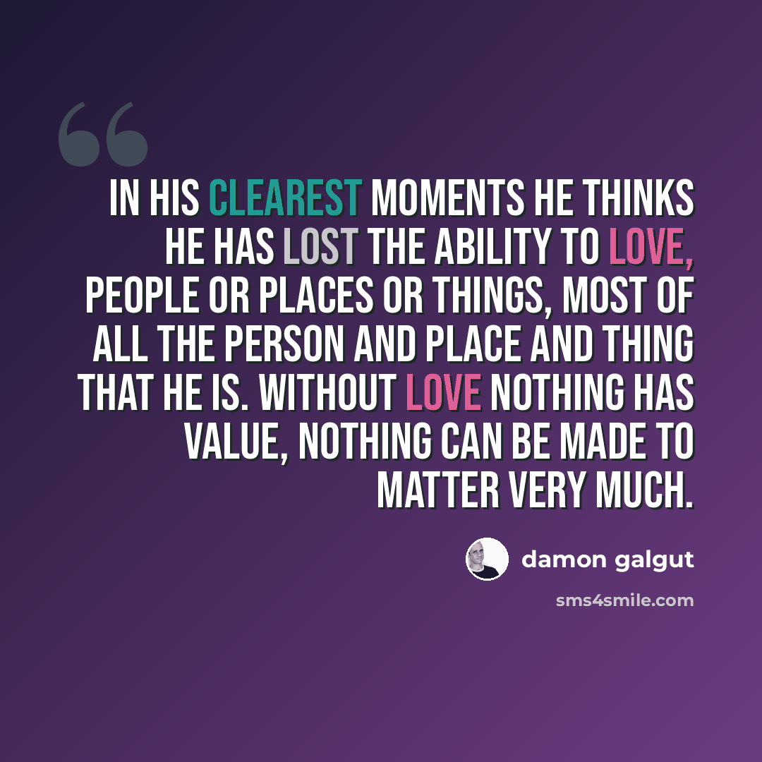“In his clearest moments he thinks he has lost the ability to love, people or places or things, most of all the person and place and thing that he is. Without love nothing has value, nothing can be made to matter very much.” quote by Damon Galgut