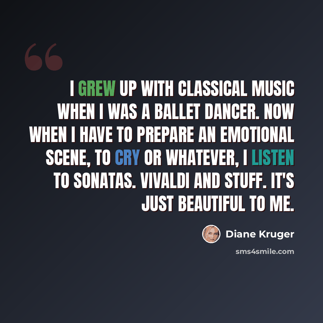 “I grew up with classical music when I was a ballet dancer. Now when I have to prepare an emotional scene, to cry or whatever, I listen to sonatas. Vivaldi and stuff. It's just beautiful to me.” quote by Diane Kruger