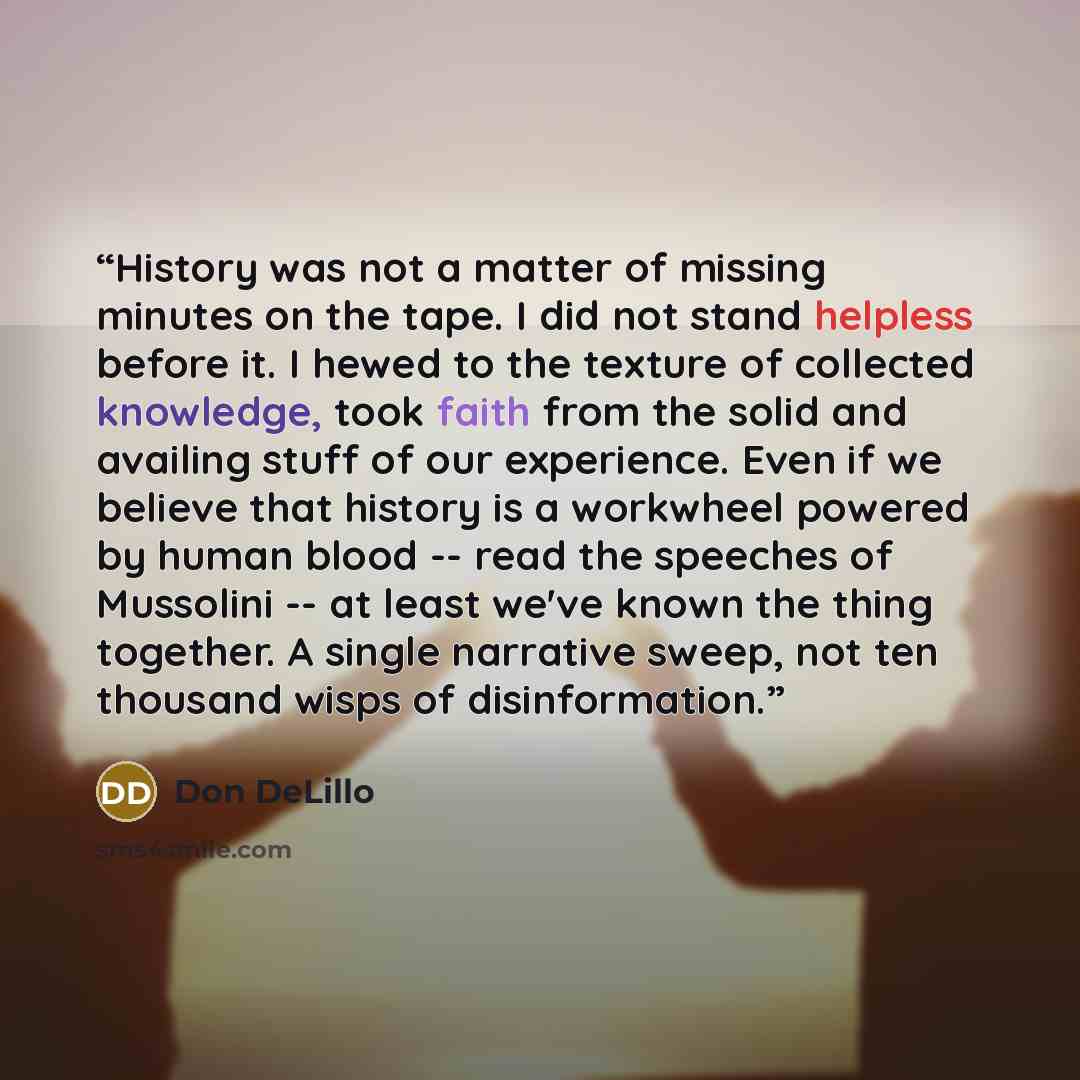 “History was not a matter of missing minutes on the tape. I did not stand helpless before it. I hewed to the texture of collected knowledge, took faith from the solid and availing stuff of our experience. Even if we believe that history is a workwheel powered by human blood -- read the speeches of…” quote by Don DeLillo