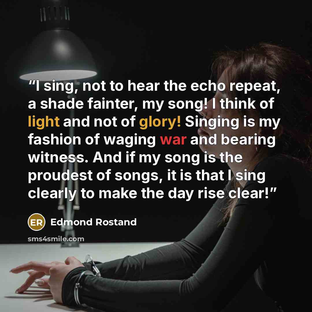“I sing, not to hear the echo repeat, a shade fainter, my song! I think of light and not of glory! Singing is my fashion of waging war and bearing witness. And if my song is the proudest of songs, it is that I sing clearly to make the day rise clear!” quote by Edmond Rostand
