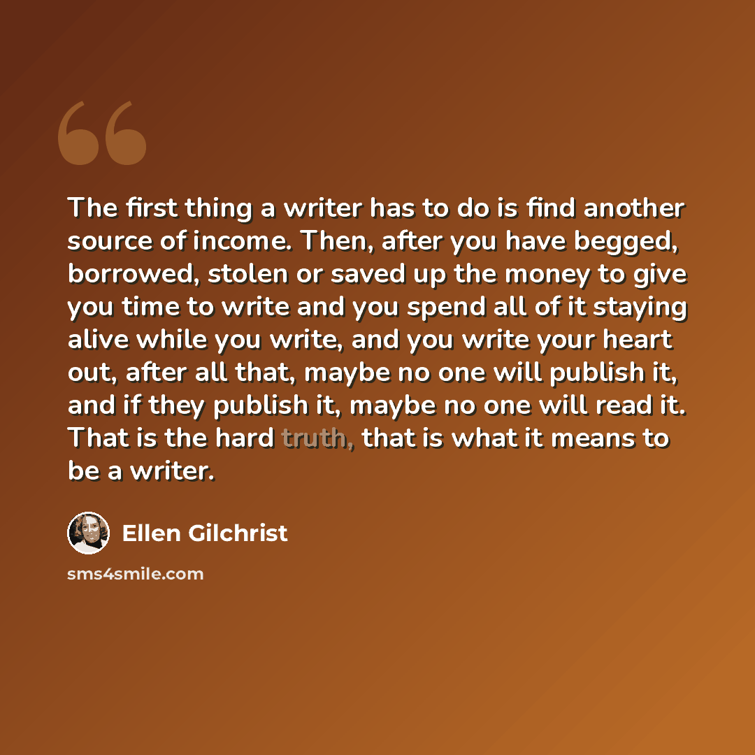 “The first thing a writer has to do is find another source of income. Then, after you have begged, borrowed, stolen or saved up the money to give you time to write and you spend all of it staying alive while you write, and you write your heart out, after all that, maybe no one will publish it, and…” quote by Ellen Gilchrist