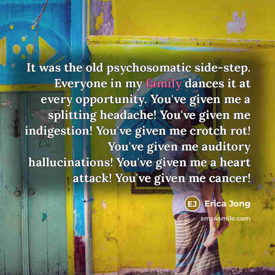 “It was the old psychosomatic side-step. Everyone in my family dances it at every opportunity. You've given me a splitting headache! You've given me indigestion! You've given me crotch rot! You've given me auditory hallucinations! You've given me a heart attack! You've given me cancer!” quote by Erica Jong