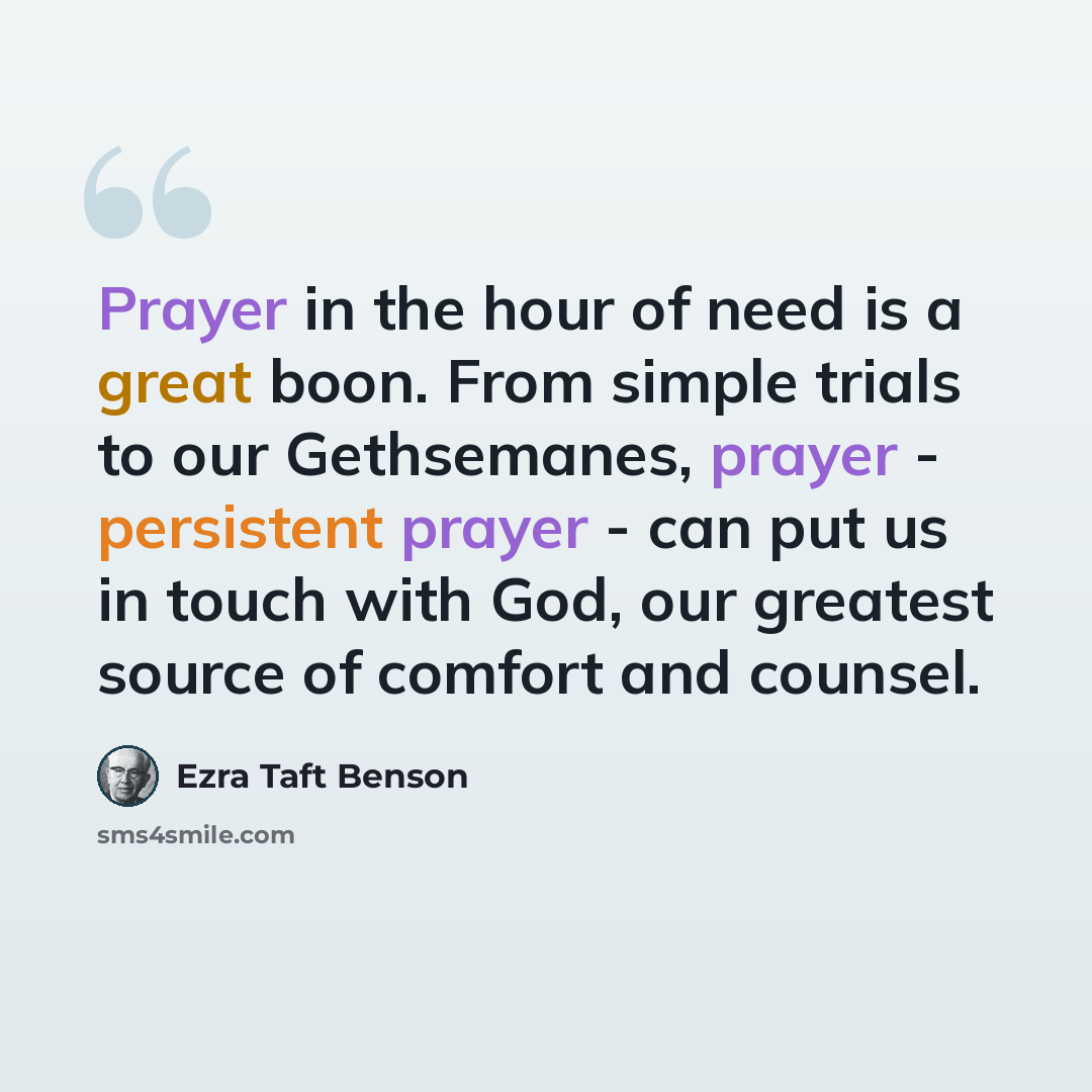 “Prayer in the hour of need is a great boon. From simple trials to our Gethsemanes, prayer - persistent prayer - can put us in touch with God, our greatest source of comfort and counsel.” quote by Ezra Taft Benson