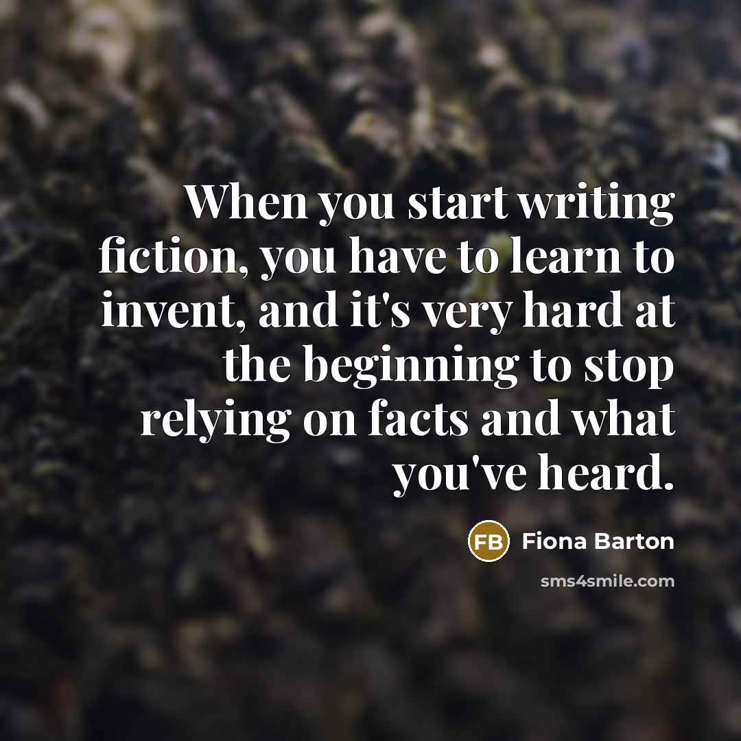 “When you start writing fiction, you have to learn to invent, and it's very hard at the beginning to stop relying on facts and what you've heard.” quote by Fiona Barton