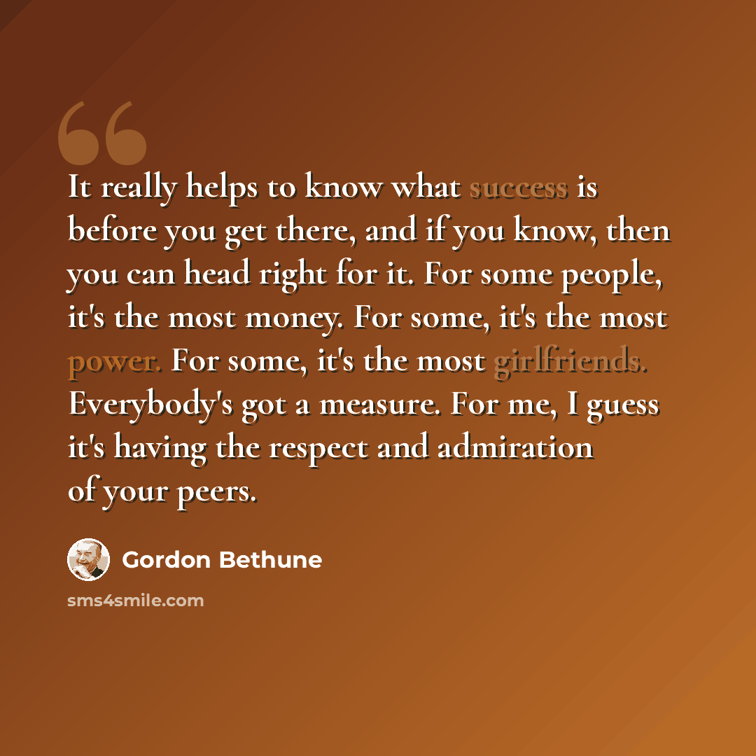 “It really helps to know what success is before you get there, and if you know, then you can head right for it. For some people, it's the most money. For some, it's the most power. For some, it's the most girlfriends. Everybody's got a measure. For me, I guess it's having the respect and admiration…” quote by Gordon Bethune