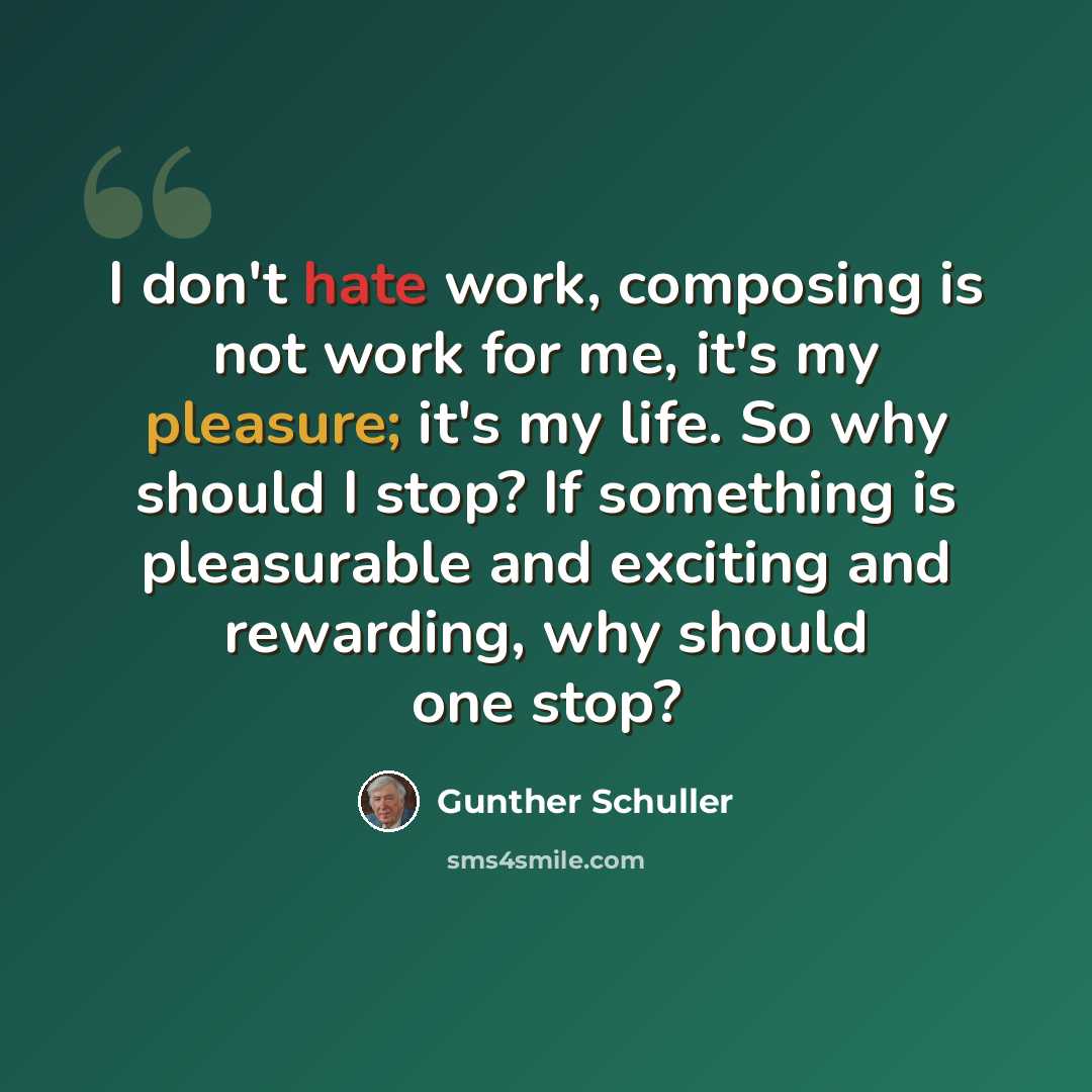 “I don't hate work, composing is not work for me, it's my pleasure; it's my life. So why should I stop? If something is pleasurable and exciting and rewarding, why should one stop?” quote by Gunther Schuller