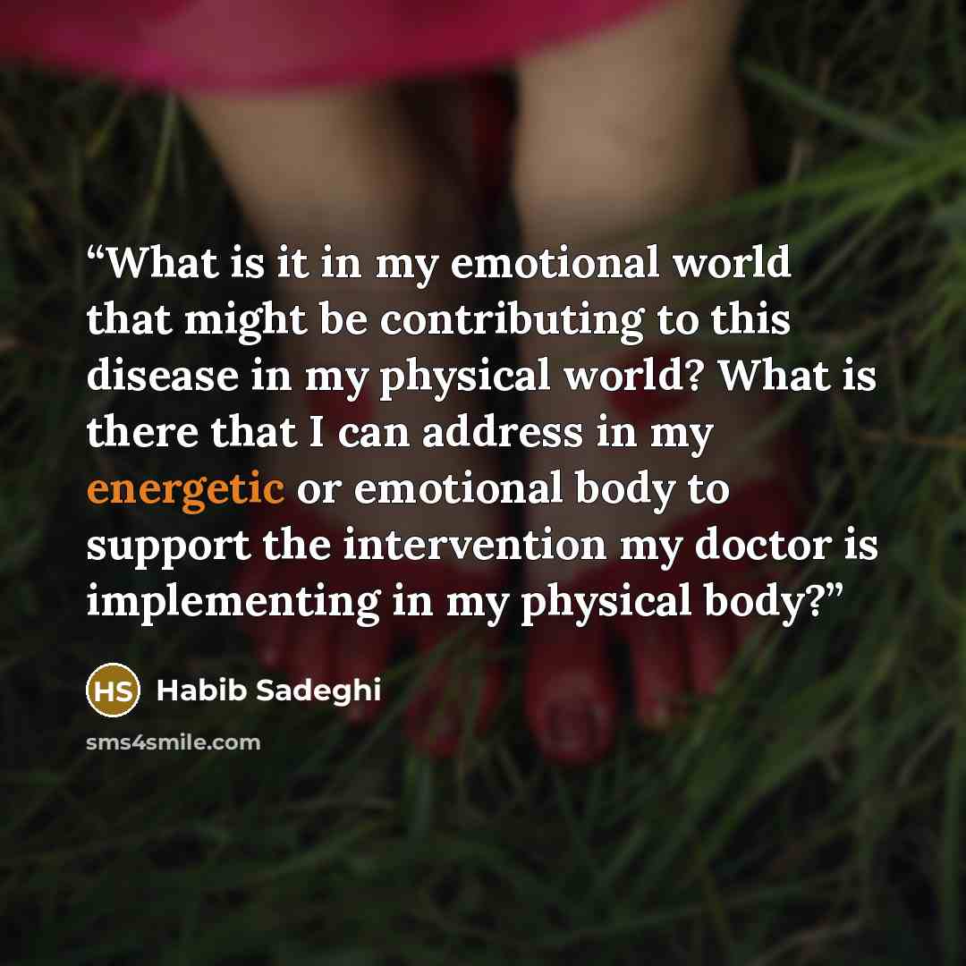 “What is it in my emotional world that might be contributing to this disease in my physical world? What is there that I can address in my energetic or emotional body to support the intervention my doctor is implementing in my physical body?” quote by Habib Sadeghi