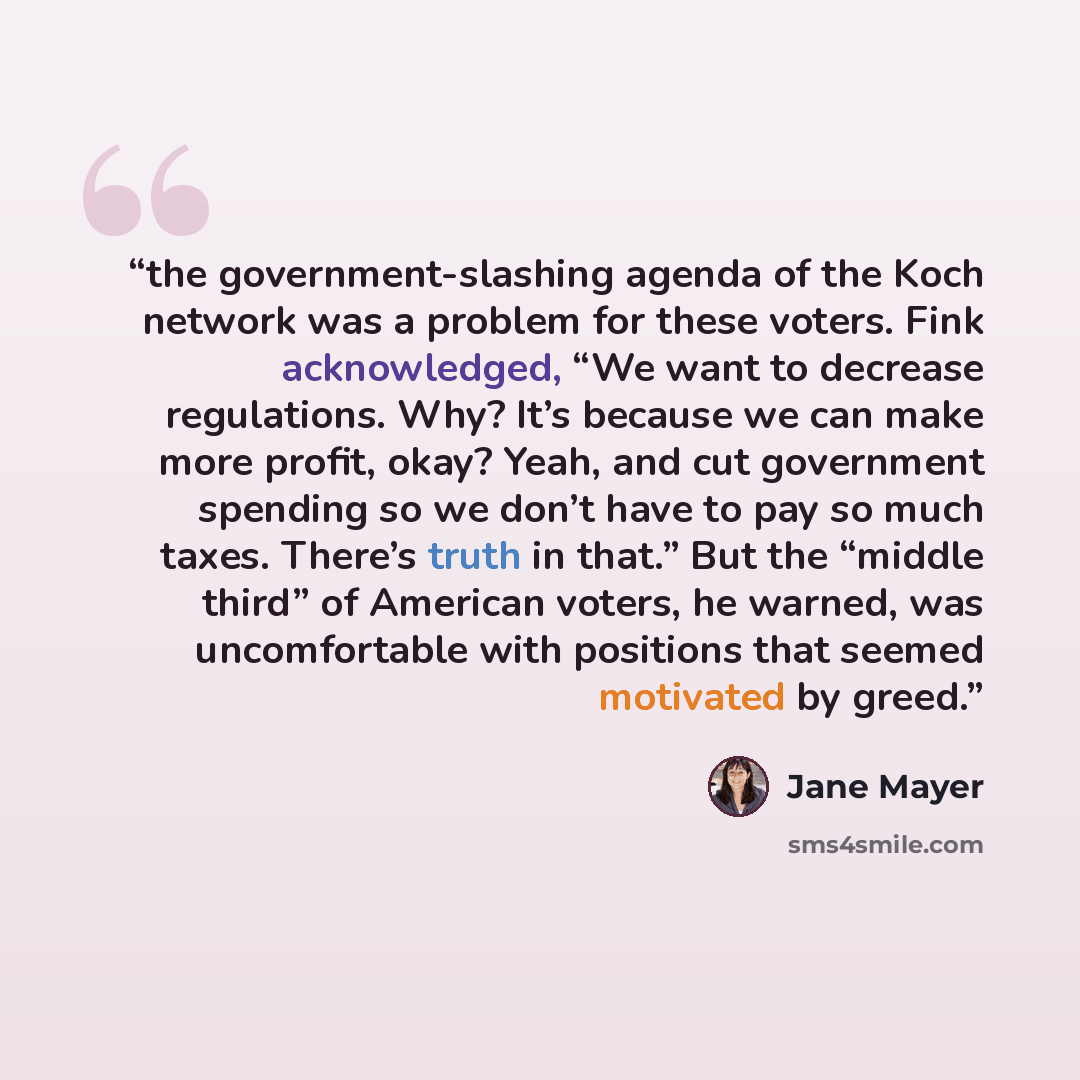 “the government-slashing agenda of the Koch network was a problem for these voters. Fink acknowledged, “We want to decrease regulations. Why? It’s because we can make more profit, okay? Yeah, and cut government spending so we don’t have to pay so much taxes. There’s truth in that.” But the “middle…” quote by Jane Mayer