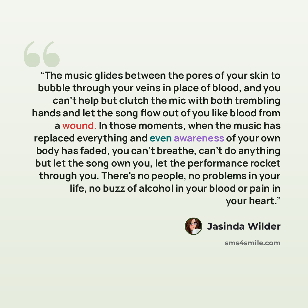 “The music glides between the pores of your skin to bubble through your veins in place of blood, and you can't help but clutch the mic with both trembling hands and let the song flow out of you like blood from a wound. In those moments, when the music has replaced everything and even awareness of…” quote by Jasinda Wilder