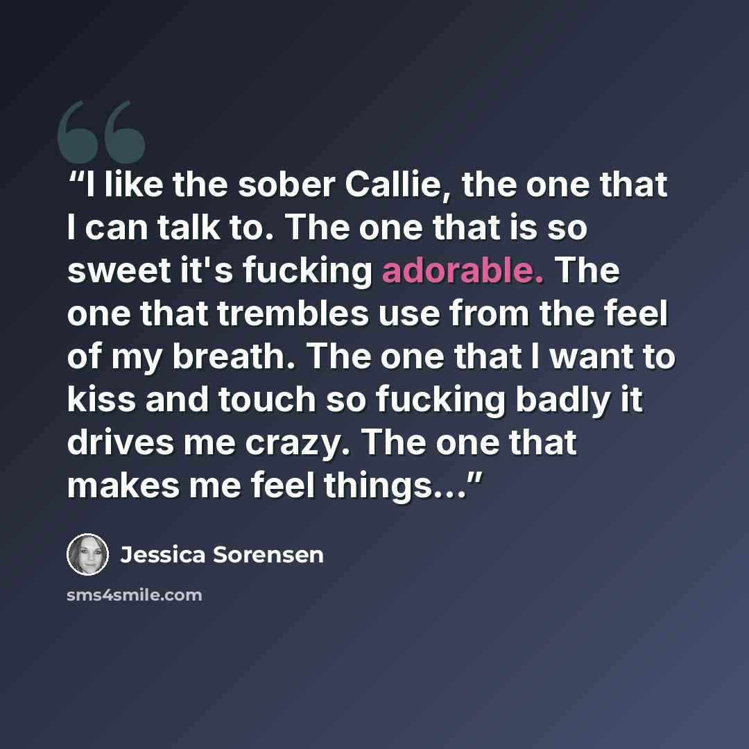 “I like the sober Callie, the one that I can talk to. The one that is so sweet it's fucking adorable. The one that trembles use from the feel of my breath. The one that I want to kiss and touch so fucking badly it drives me crazy. The one that makes me feel things...” quote by Jessica Sorensen