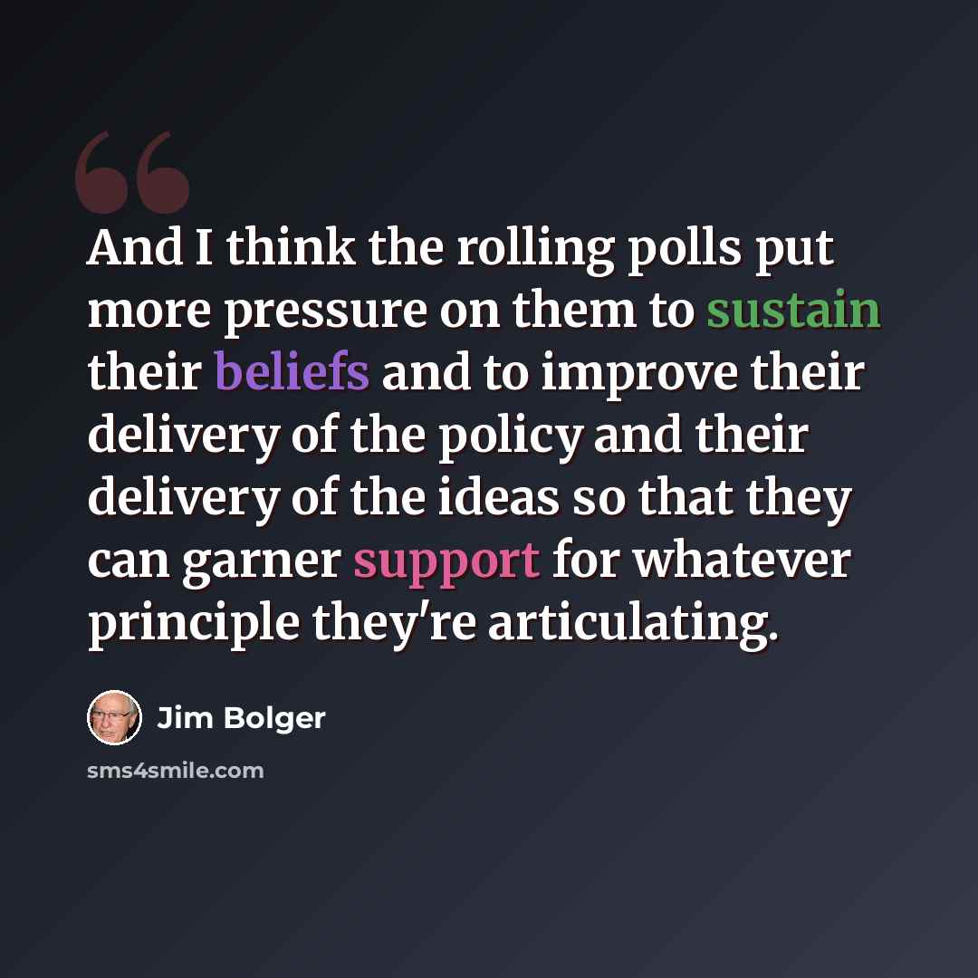 “And I think the rolling polls put more pressure on them to sustain their beliefs and to improve their delivery of the policy and their delivery of the ideas so that they can garner support for whatever principle they're articulating.” quote by Jim Bolger