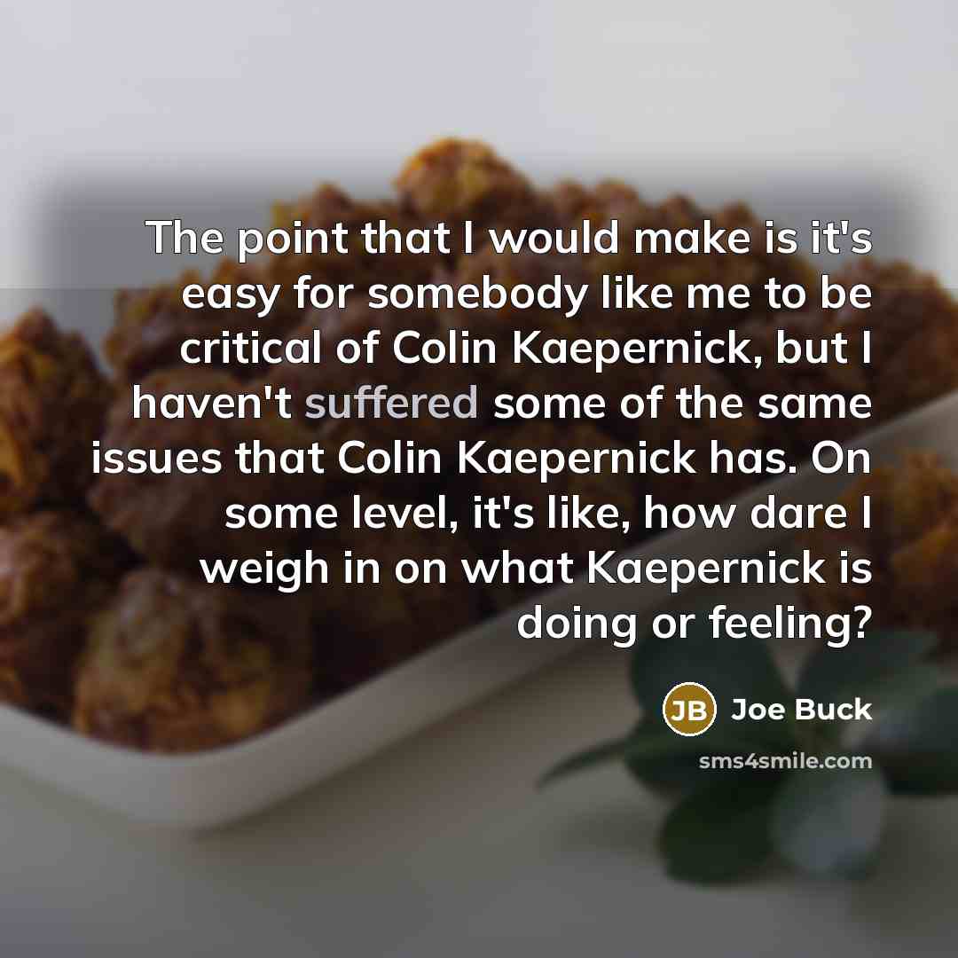 “The point that I would make is it's easy for somebody like me to be critical of Colin Kaepernick, but I haven't suffered some of the same issues that Colin Kaepernick has. On some level, it's like, how dare I weigh in on what Kaepernick is doing or feeling?” quote by Joe Buck