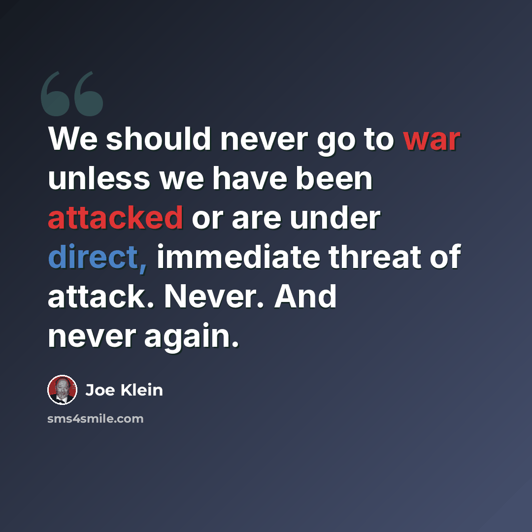 “We should never go to war unless we have been attacked or are under direct, immediate threat of attack. Never. And never again.” quote by Joe Klein
