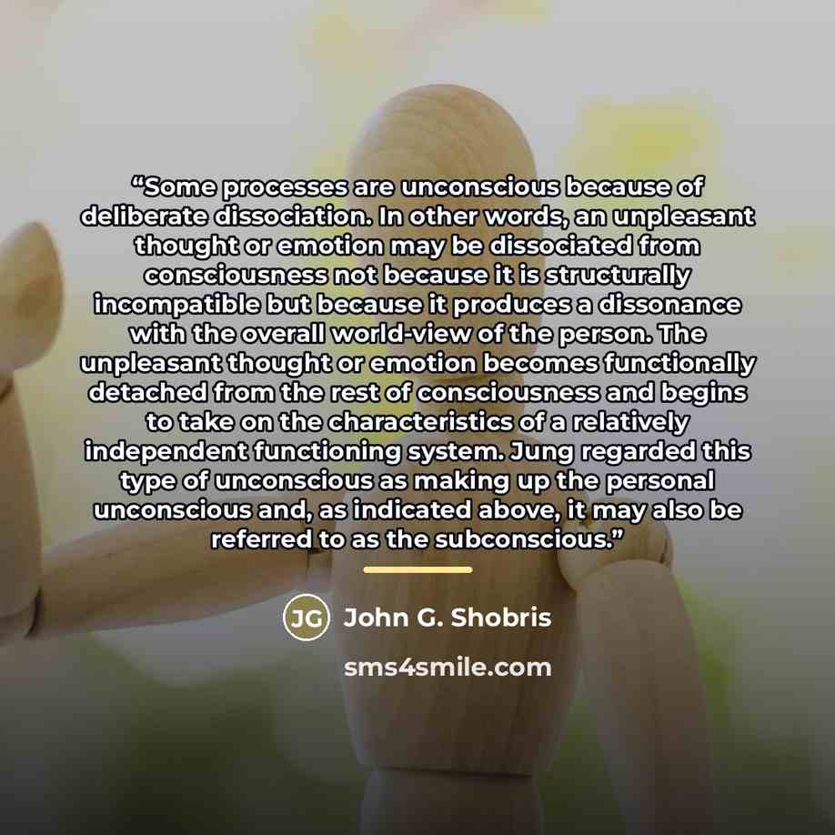“Some processes are unconscious because of deliberate dissociation. In other words, an unpleasant thought or emotion may be dissociated from consciousness not because it is structurally incompatible but because it produces a dissonance with the overall world-view of the person. The unpleasant…” quote by John G. Shobris