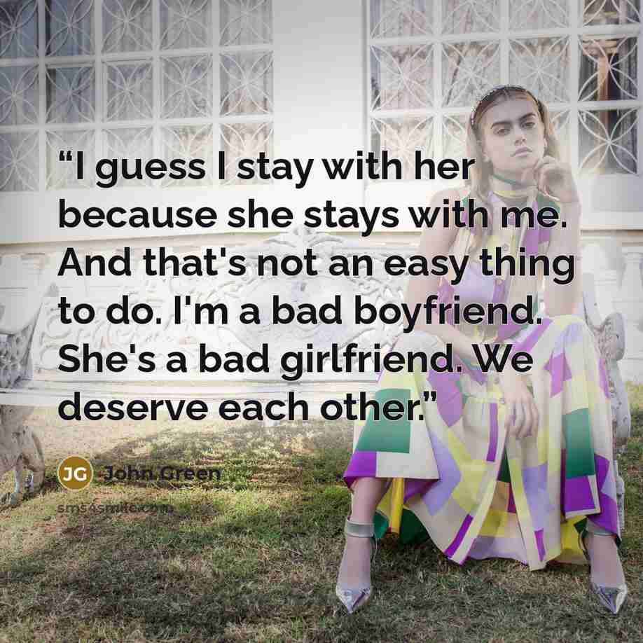 “I guess I stay with her because she stays with me. And that's not an easy thing to do. I'm a bad boyfriend. She's a bad girlfriend. We deserve each other.” quote by John Green