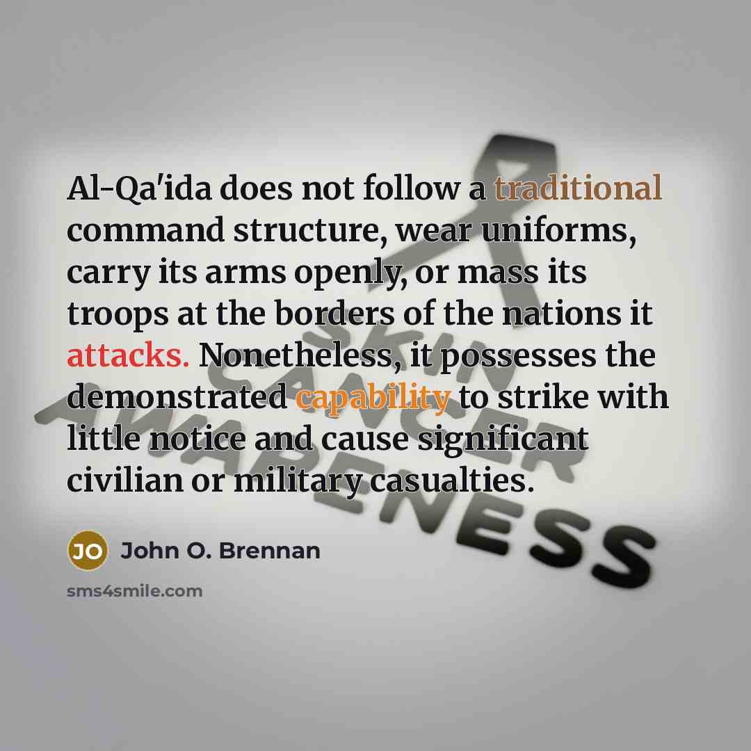 “Al-Qa'ida does not follow a traditional command structure, wear uniforms, carry its arms openly, or mass its troops at the borders of the nations it attacks. Nonetheless, it possesses the demonstrated capability to strike with little notice and cause significant civilian or military casualties.” quote by John O. Brennan