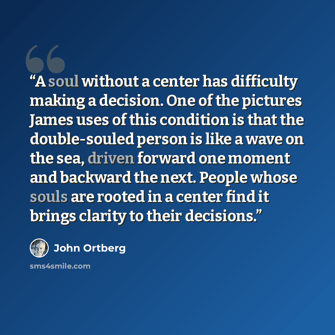 “A soul without a center has difficulty making a decision. One of the pictures James uses of this condition is that the double-souled person is like a wave on the sea, driven forward one moment and backward the next. People whose souls are rooted in a center find it brings clarity to their decisions.” quote by John Ortberg