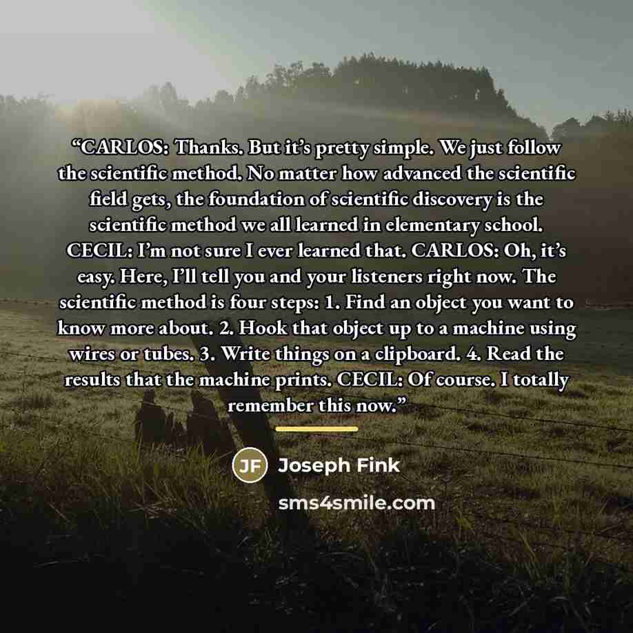 “CARLOS: Thanks. But it’s pretty simple. We just follow the scientific method. No matter how advanced the scientific field gets, the foundation of scientific discovery is the scientific method we all learned in elementary school. CECIL: I’m not sure I ever learned that. CARLOS: Oh, it’s easy. Here…” quote by Joseph Fink