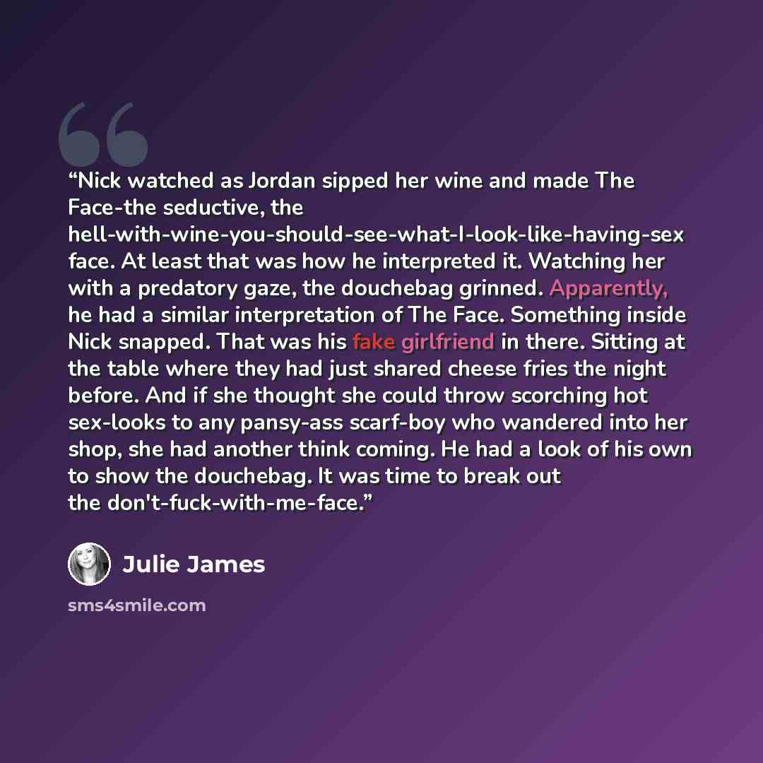“Nick watched as Jordan sipped her wine and made The Face-the seductive, the hell-with-wine-you-should-see-what-I-look-like-having-sex face. At least that was how he interpreted it. Watching her with a predatory gaze, the douchebag grinned. Apparently, he had a similar interpretation of The Face…” quote by Julie James