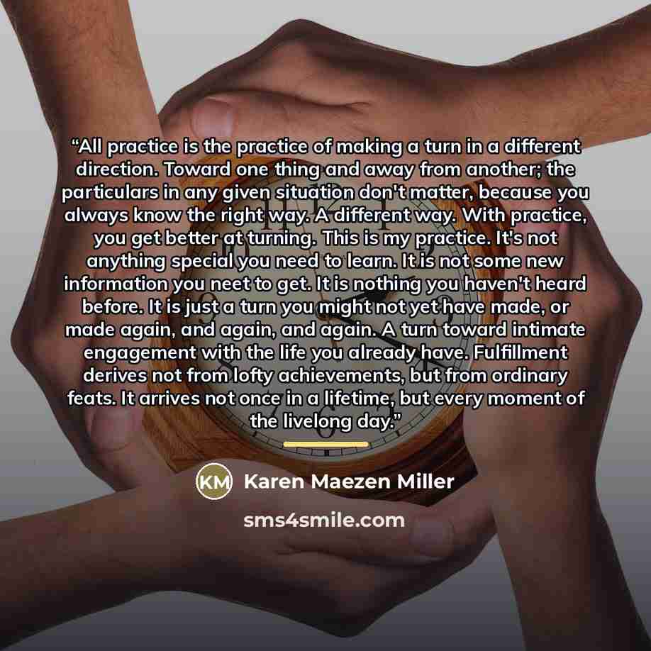 “All practice is the practice of making a turn in a different direction. Toward one thing and away from another; the particulars in any given situation don't matter, because you always know the right way. A different way. With practice, you get better at turning. This is my practice. It's not…” quote by Karen Maezen Miller