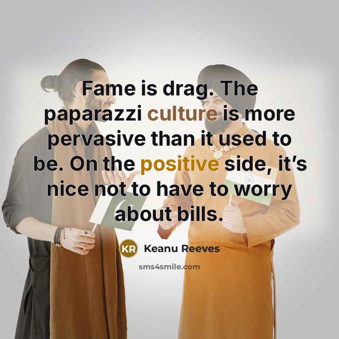 “Fame is drag. The paparazzi culture is more pervasive than it used to be. On the positive side, it’s nice not to have to worry about bills.” quote by Keanu Reeves