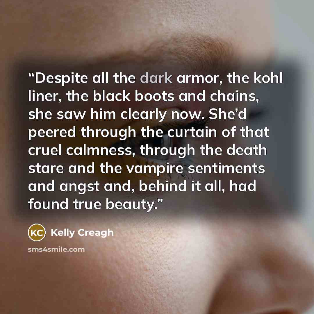“Despite all the dark armor, the kohl liner, the black boots and chains, she saw him clearly now. She’d peered through the curtain of that cruel calmness, through the death stare and the vampire sentiments and angst and, behind it all, had found true beauty.” quote by Kelly Creagh