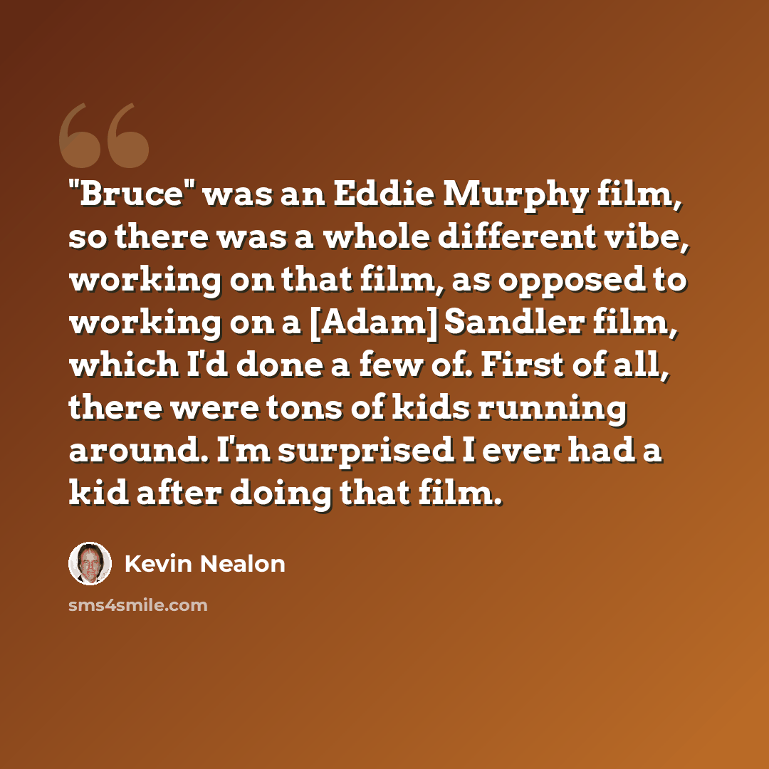 “"Bruce" was an Eddie Murphy film, so there was a whole different vibe, working on that film, as opposed to working on a [Adam] Sandler film, which I'd done a few of. First of all, there were tons of kids running around. I'm surprised I ever had a kid after doing that film.” quote by Kevin Nealon